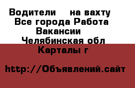 Водители BC на вахту. - Все города Работа » Вакансии   . Челябинская обл.,Карталы г.